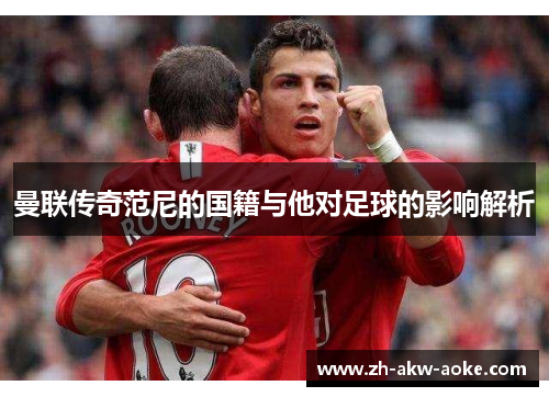曼联传奇范尼的国籍与他对足球的影响解析