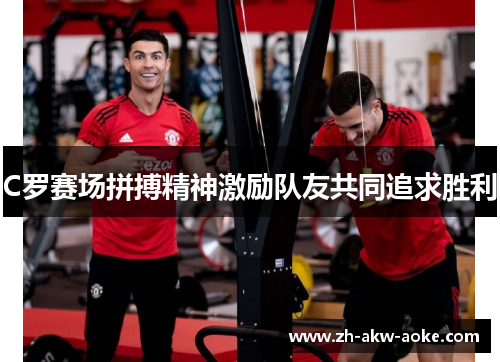 C罗赛场拼搏精神激励队友共同追求胜利